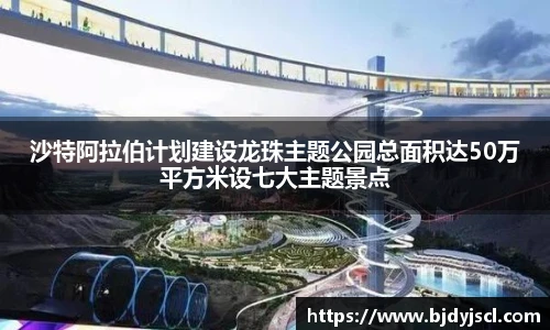 壹号国际沙特阿拉伯计划建设龙珠主题公园总面积达50万平方米设七大主题景点